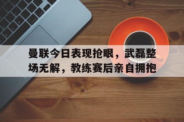 曼联今日表现抢眼，武磊整场无解，教练赛后亲自拥抱